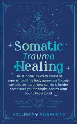 Somatic Trauma Healing: The At-Home DIY Crash Course in Experiencing True Body Awareness Through Somatic Secrets Anyone Can Do & Insider Techn Online