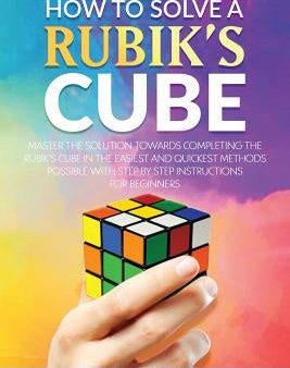 How To Solve A Rubik s Cube: Master The Solution Towards Completing The Rubik s Cube In The Easiest And Quickest Methods Possible With Step By Step Online Hot Sale